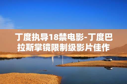 丁度执导18禁电影-丁度巴拉斯掌镜限制级影片佳作 丁度执导18禁电影-丁度巴拉斯掌镜限制级影片佳作