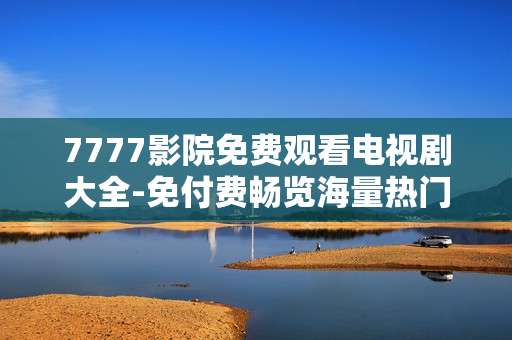 7777影院免费观看电视剧大全-免付费畅览海量热门电视剧资源