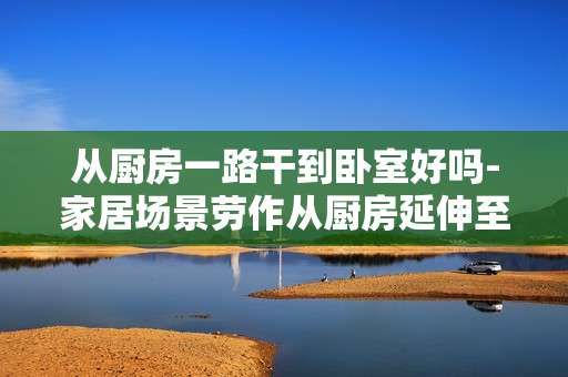 从厨房一路干到卧室好吗-家居场景劳作从厨房延伸至卧室是否可行