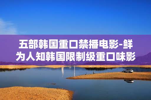 五部韩国重口禁播电影-鲜为人知韩国限制级重口味影片推荐