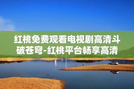 红桃免费观看电视剧高清斗破苍穹-红桃平台畅享高清无广告斗破苍穹剧集