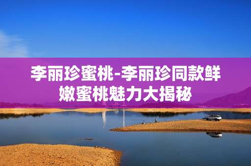 李丽珍蜜桃-李丽珍同款鲜嫩蜜桃魅力大揭秘