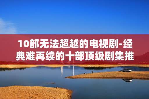 10部无法超越的电视剧-经典难再续的十部顶级剧集推荐