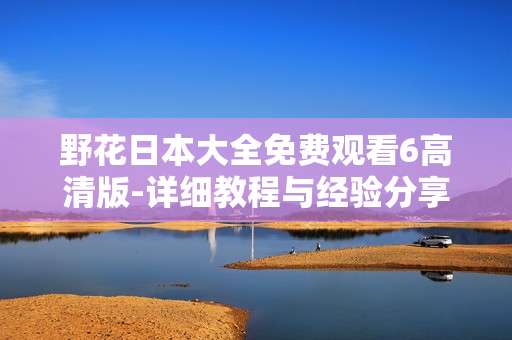 野花日本大全免费观看6高清版-详细教程与经验分享