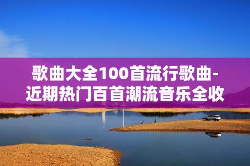 歌曲大全100首流行歌曲-近期热门百首潮流音乐全收录