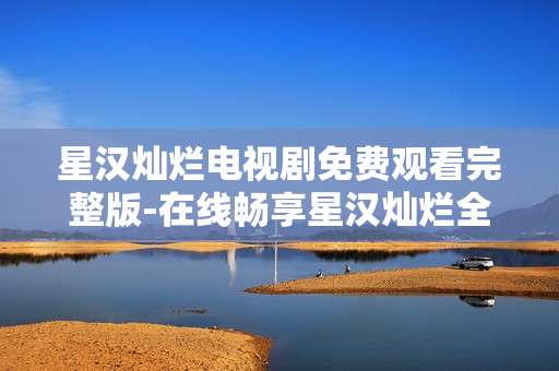 星汉灿烂电视剧免费观看完整版-在线畅享星汉灿烂全剧集无付费限制
