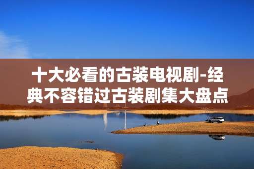 十大必看的古装电视剧-经典不容错过古装剧集大盘点
