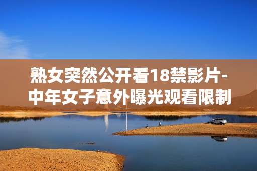 熟女突然公开看18禁影片-中年女子意外曝光观看限制级影视情况