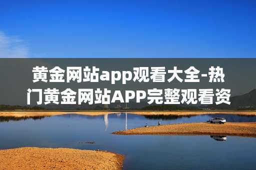 黄金网站app观看大全-热门黄金网站APP完整观看资源汇总