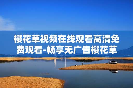 樱花草视频在线观看高清免费观看-畅享无广告樱花草视频高清免费用手机看