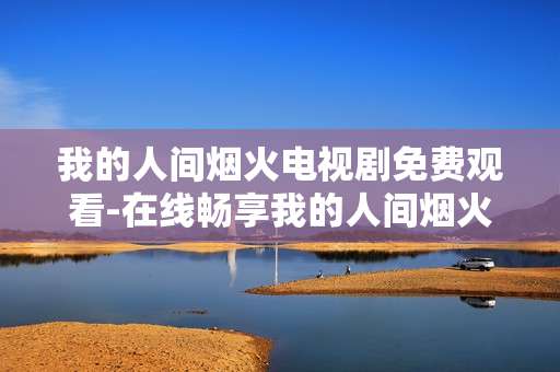 我的人间烟火电视剧免费观看-在线畅享我的人间烟火全剧免费资源