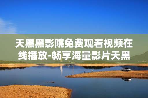 天黑黑影院免费观看视频在线播放-畅享海量影片天黑黑影院免费用在线看