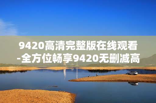 9420高清完整版在线观看-全方位畅享9420无删减高清线上观影体验 9420高清完整版在线观看-全方位畅享9420无删减高清线上观影体验