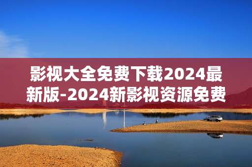 影视大全免费下载2024最新版-2024新影视资源免费获取工具下载