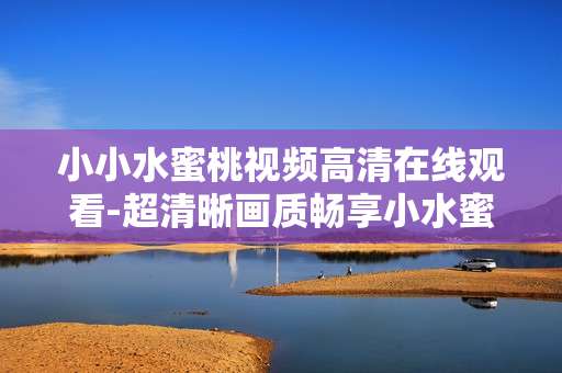 小小水蜜桃视频高清在线观看-超清晰画质畅享小水蜜桃精彩视频