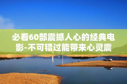 必看60部震撼人心的经典电影-不可错过能带来心灵震撼体验的影片集锦