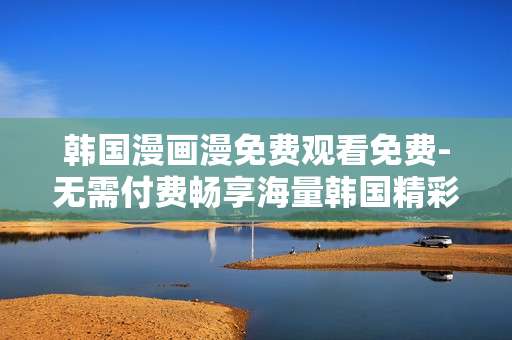 韩国漫画漫免费观看免费-无需付费畅享海量韩国精彩漫画资源 韩国漫画漫免费观看免费-无需付费畅享海量韩国精彩漫画资源