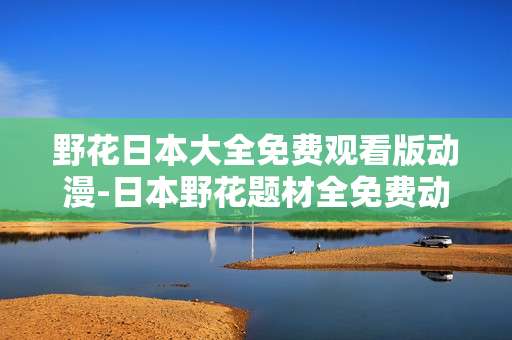 野花日本大全免费观看版动漫-日本野花题材全免费动漫资源汇总