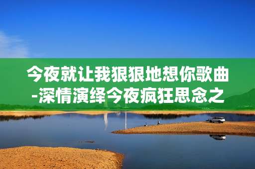今夜就让我狠狠地想你歌曲-深情演绎今夜疯狂思念之歌