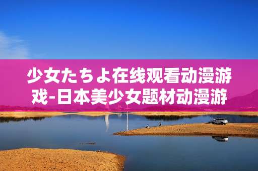 少女たちよ在线观看动漫游戏-日本美少女题材动漫游戏线上免费看