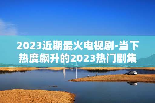 2023近期最火电视剧-当下热度飙升的2023热门剧集