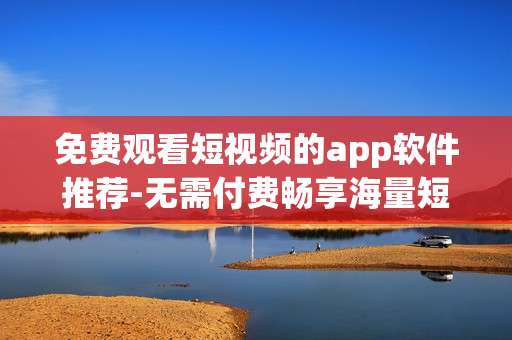 免费观看短视频的app软件推荐-无需付费畅享海量短视频应用盘点