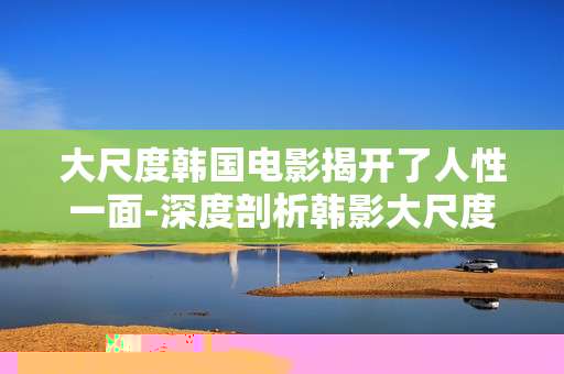 大尺度韩国电影揭开了人性一面-深度剖析韩影大尺度背后的人性真相