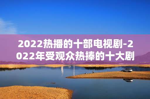 2022热播的十部电视剧-2022年受观众热捧的十大剧集