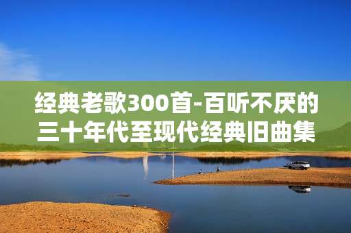 经典老歌300首-百听不厌的三十年代至现代经典旧曲集萃