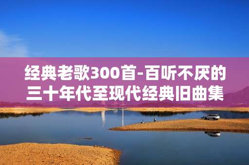 经典老歌300首-百听不厌的三十年代至现代经典旧曲集萃