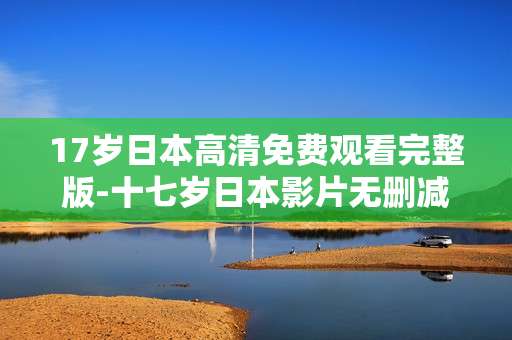 17岁日本高清免费观看完整版-十七岁日本影片无删减全内容在线看 17岁日本高清免费观看完整版-十七岁日本影片无删减全内容在线看