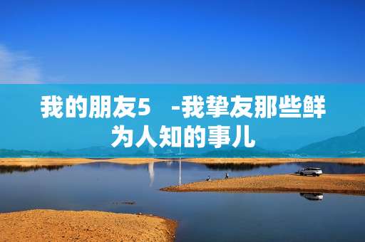 我的朋友5   -我挚友那些鲜为人知的事儿