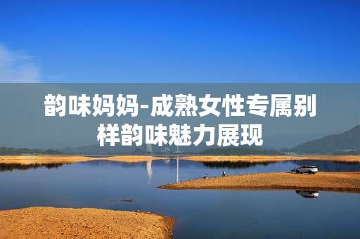 韵味妈妈-成熟女性专属别样韵味魅力展现 韵味妈妈-成熟女性专属别样韵味魅力展现