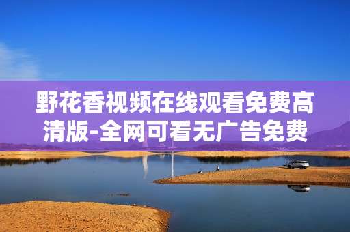 野花香视频在线观看免费高清版-全网可看无广告免费高清野花视频