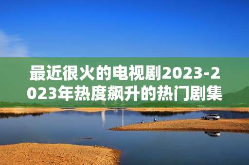 最近很火的电视剧2023-2023年热度飙升的热门剧集推荐