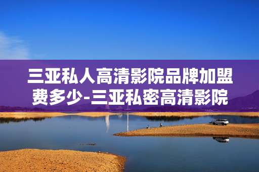 三亚私人高清影院品牌加盟费多少-三亚私密高清影院加盟费用情况解析