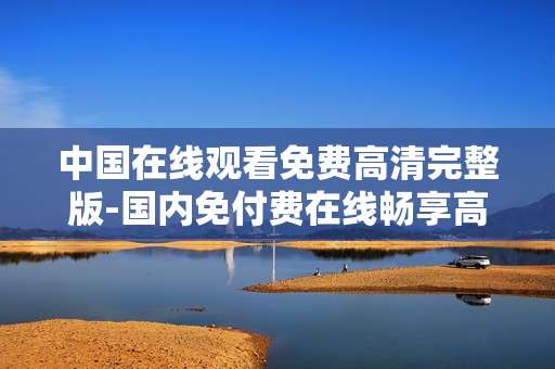 中国在线观看免费高清完整版-国内免付费在线畅享高清完整剧集