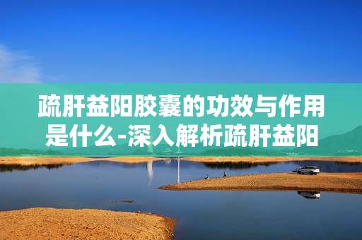 疏肝益阳胶囊的功效与作用是什么-深入解析疏肝益阳胶囊带来的益处