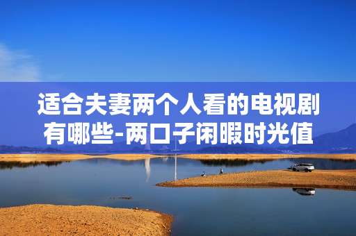 适合夫妻两个人看的电视剧有哪些-两口子闲暇时光值得一起追的剧集推荐