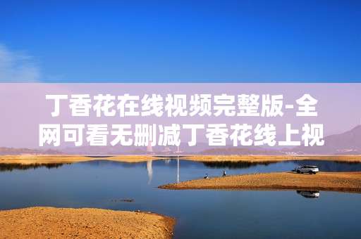 丁香花在线视频完整版-全网可看无删减丁香花线上视频资源