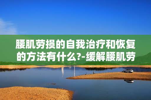 腰肌劳损的自我治疗和恢复的方法有什么?-缓解腰肌劳损促进自我恢复可行途径