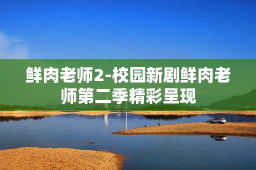 鲜肉老师2-校园新剧鲜肉老师第二季精彩呈现
