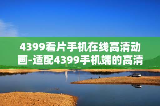 4399看片手机在线高清动画-适配4399手机端的高清在线动画资源