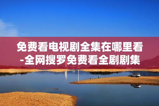 免费看电视剧全集在哪里看-全网搜罗免费看全剧剧集渠道