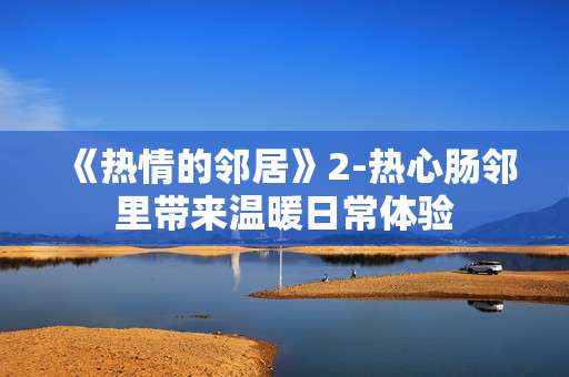 《热情的邻居》2-热心肠邻里带来温暖日常体验 《热情的邻居》2-热心肠邻里带来温暖日常体验