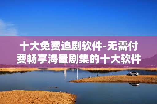 十大免费追剧软件-无需付费畅享海量剧集的十大软件
