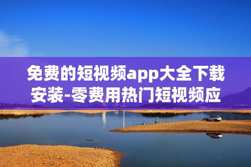 免费的短视频app大全下载安装-零费用热门短视频应用一键下载途径