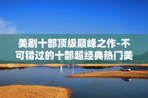 美剧十部顶级巅峰之作-不可错过的十部超经典热门美剧佳作