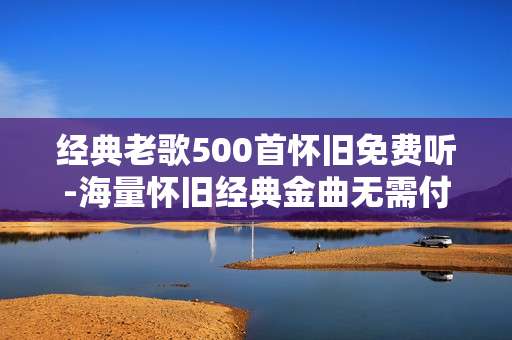 经典老歌500首怀旧免费听-海量怀旧经典金曲无需付费畅听