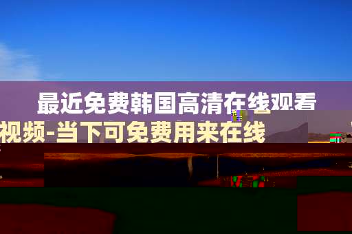 最近免费韩国高清在线观看视频-当下可免费用来在线看韩高清视频途径